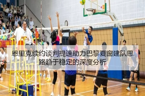 恩里克续约谈判提速助力巴黎夏窗建队思路趋于稳定的深度分析